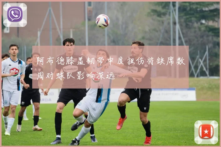 阿布德膝盖韧带中度扭伤将缺席数周对球队影响深远