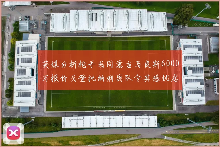 英媒分析枪手或同意吉马良斯6000万报价戈登托纳利离队令其感忧虑