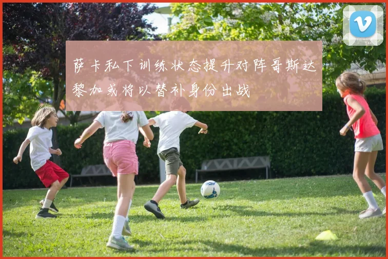 萨卡私下训练状态提升对阵哥斯达黎加或将以替补身份出战