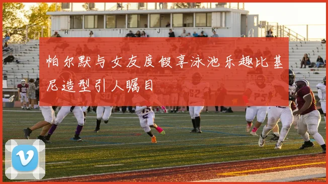 帕尔默与女友度假享泳池乐趣比基尼造型引人瞩目