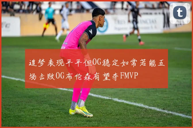 追梦表现平平但OG稳定如常若能五场击败OG布伦森有望夺FMVP