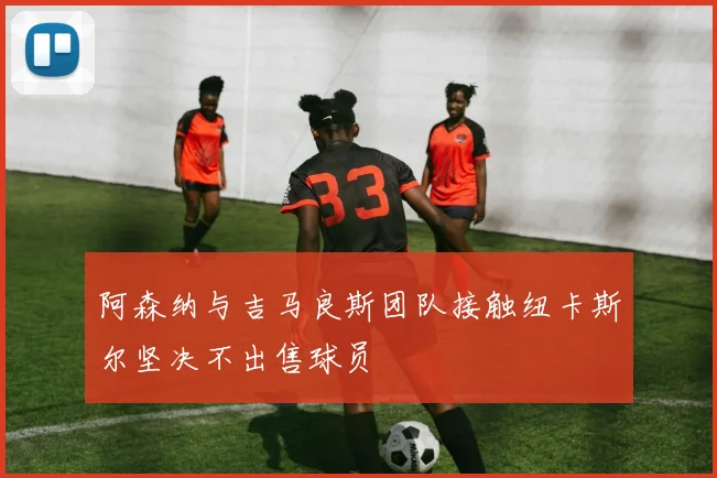 阿森纳与吉马良斯团队接触纽卡斯尔坚决不出售球员
