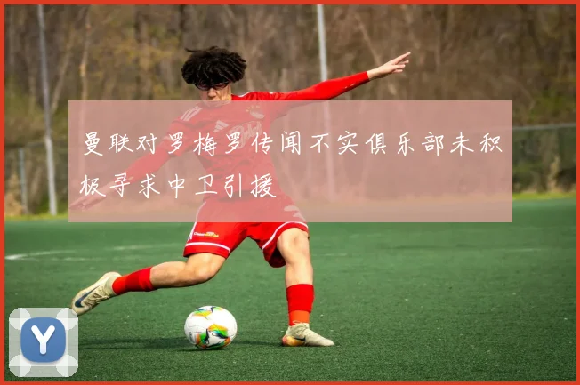 曼联对罗梅罗传闻不实俱乐部未积极寻求中卫引援