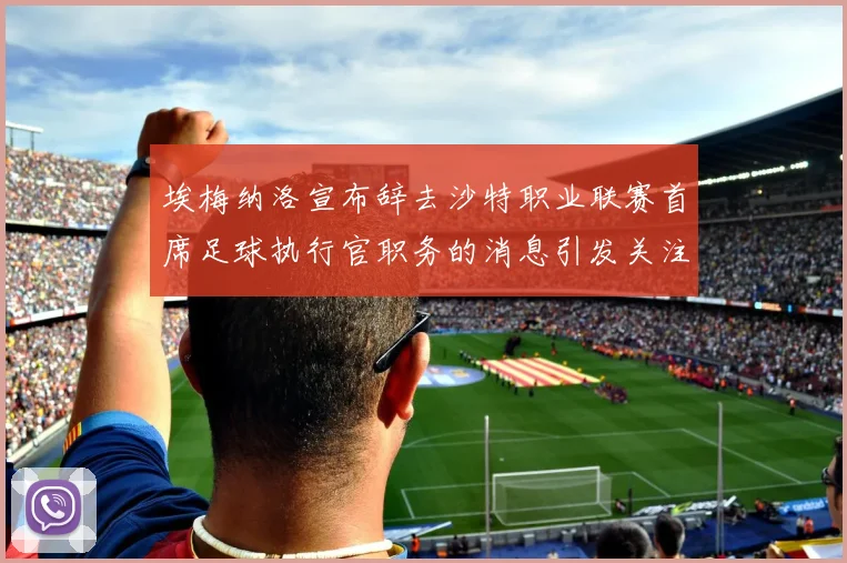 埃梅纳洛宣布辞去沙特职业联赛首席足球执行官职务的消息引发关注