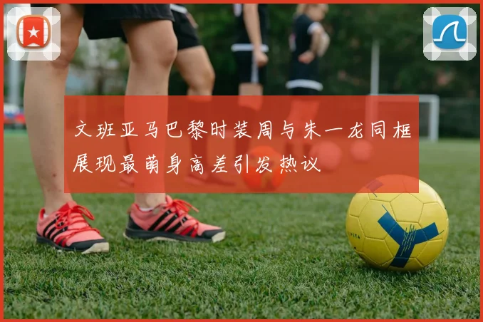 文班亚马巴黎时装周与朱一龙同框展现最萌身高差引发热议