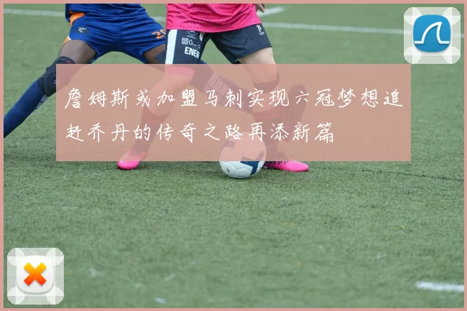 詹姆斯或加盟马刺实现六冠梦想追赶乔丹的传奇之路再添新篇