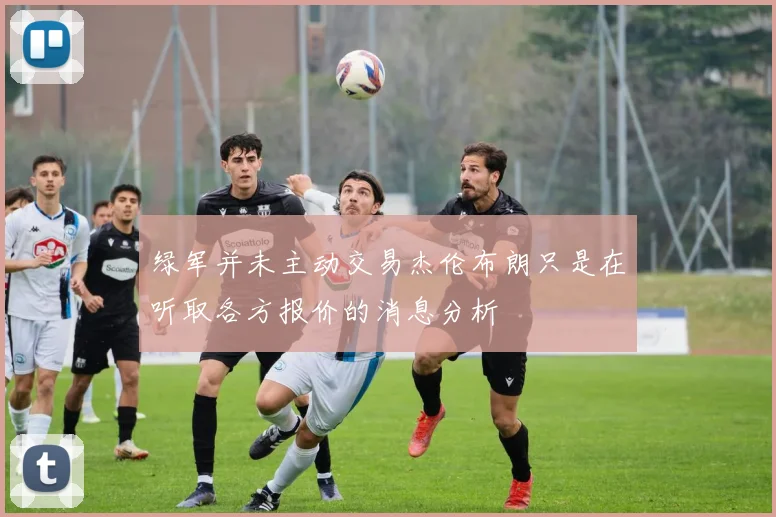 绿军并未主动交易杰伦布朗只是在听取各方报价的消息分析